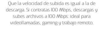 Que la velocidad de subida es igual a la de descarga. Si contratas 100 Mbps, descargas y subes archivos a 100 Mbps: ideal para videollamadas, gaming y trabajo remoto.