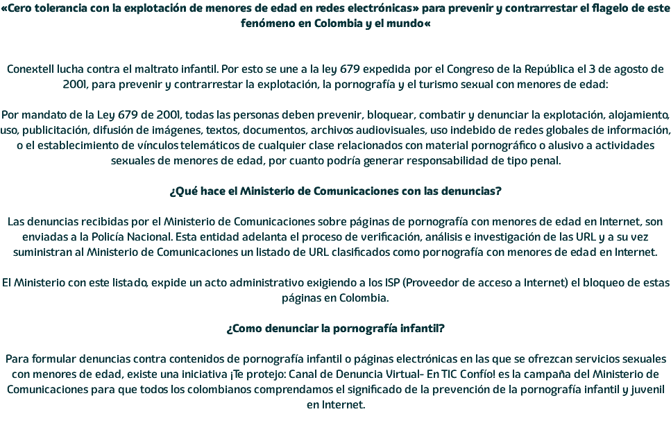 «Cero tolerancia con la explotación de menores de edad en redes electrónicas» para prevenir y contrarrestar el flagelo de este fenómeno en Colombia y el mundo« Conextell lucha contra el maltrato infantil. Por esto se une a la ley 679 expedida por el Congreso de la República el 3 de agosto de 2001, para prevenir y contrarrestar la explotación, la pornografía y el turismo sexual con menores de edad: Por mandato de la Ley 679 de 2001, todas las personas deben prevenir, bloquear, combatir y denunciar la explotación, alojamiento, uso, publicitación, difusión de imágenes, textos, documentos, archivos audiovisuales, uso indebido de redes globales de información, o el establecimiento de vínculos telemáticos de cualquier clase relacionados con material pornográfico o alusivo a actividades sexuales de menores de edad, por cuanto podría generar responsabilidad de tipo penal. ¿Qué hace el Ministerio de Comunicaciones con las denuncias? Las denuncias recibidas por el Ministerio de Comunicaciones sobre páginas de pornografía con menores de edad en Internet, son enviadas a la Policía Nacional. Esta entidad adelanta el proceso de verificación, análisis e investigación de las URL y a su vez suministran al Ministerio de Comunicaciones un listado de URL clasificados como pornografía con menores de edad en Internet. El Ministerio con este listado, expide un acto administrativo exigiendo a los ISP (Proveedor de acceso a Internet) el bloqueo de estas páginas en Colombia. ¿Como denunciar la pornografía infantil? Para formular denuncias contra contenidos de pornografía infantil o páginas electrónicas en las que se ofrezcan servicios sexuales con menores de edad, existe una iniciativa ¡Te protejo: Canal de Denuncia Virtual- En TIC Confío! es la campaña del Ministerio de Comunicaciones para que todos los colombianos comprendamos el significado de la prevención de la pornografía infantil y juvenil en Internet. 