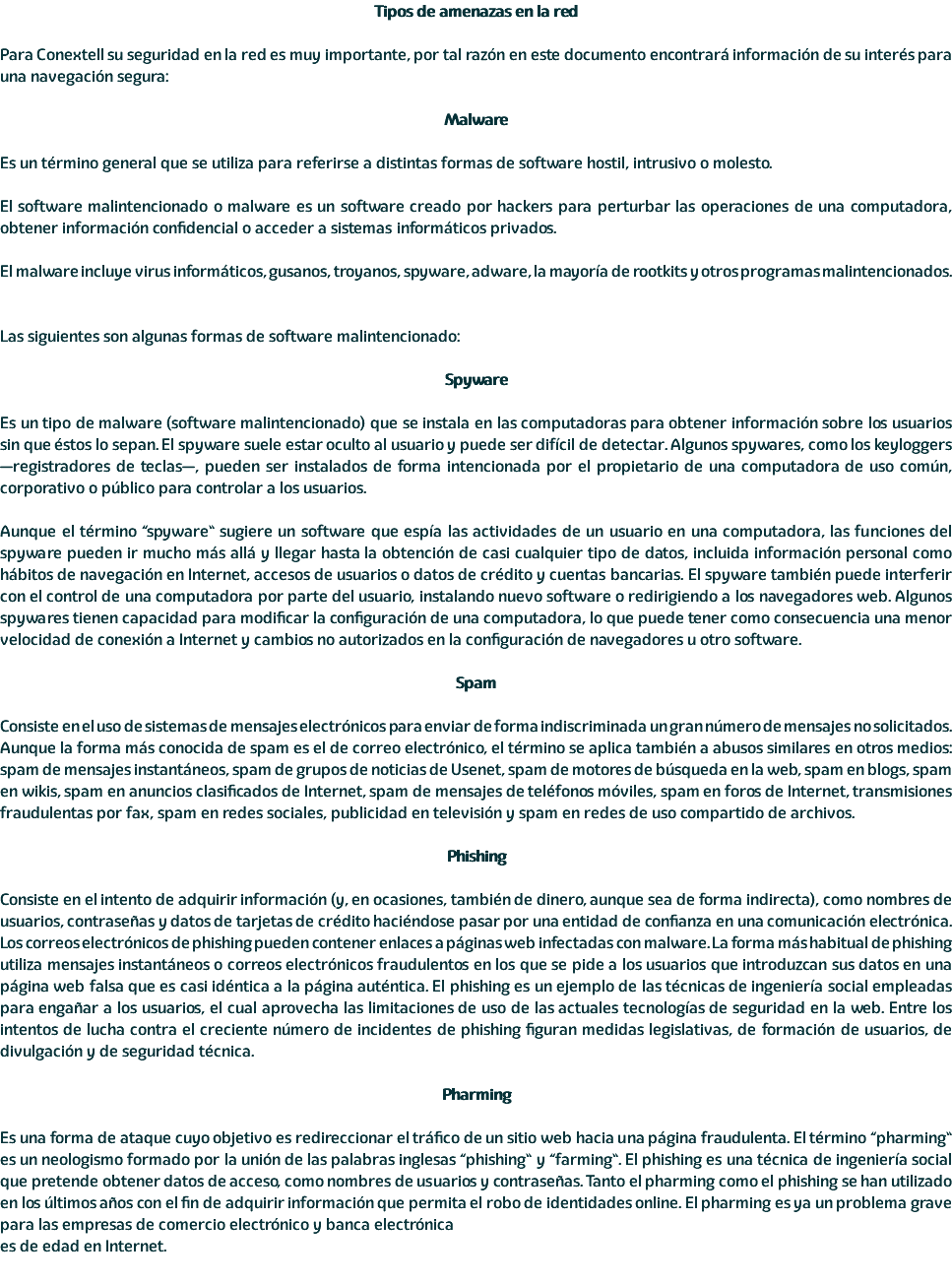 Tipos de amenazas en la red Para Conextell su seguridad en la red es muy importante, por tal razón en este documento encontrará información de su interés para una navegación segura: Malware Es un término general que se utiliza para referirse a distintas formas de software hostil, intrusivo o molesto. El software malintencionado o malware es un software creado por hackers para perturbar las operaciones de una computadora, obtener información confidencial o acceder a sistemas informáticos privados. El malware incluye virus informáticos, gusanos, troyanos, spyware, adware, la mayoría de rootkits y otros programas malintencionados. Las siguientes son algunas formas de software malintencionado: Spyware Es un tipo de malware (software malintencionado) que se instala en las computadoras para obtener información sobre los usuarios sin que éstos lo sepan. El spyware suele estar oculto al usuario y puede ser difícil de detectar. Algunos spywares, como los keyloggers —registradores de teclas—, pueden ser instalados de forma intencionada por el propietario de una computadora de uso común, corporativo o público para controlar a los usuarios. Aunque el término “spyware” sugiere un software que espía las actividades de un usuario en una computadora, las funciones del spyware pueden ir mucho más allá y llegar hasta la obtención de casi cualquier tipo de datos, incluida información personal como hábitos de navegación en Internet, accesos de usuarios o datos de crédito y cuentas bancarias. El spyware también puede interferir con el control de una computadora por parte del usuario, instalando nuevo software o redirigiendo a los navegadores web. Algunos spywares tienen capacidad para modificar la configuración de una computadora, lo que puede tener como consecuencia una menor velocidad de conexión a Internet y cambios no autorizados en la configuración de navegadores u otro software. Spam Consiste en el uso de sistemas de mensajes electrónicos para enviar de forma indiscriminada un gran número de mensajes no solicitados. Aunque la forma más conocida de spam es el de correo electrónico, el término se aplica también a abusos similares en otros medios: spam de mensajes instantáneos, spam de grupos de noticias de Usenet, spam de motores de búsqueda en la web, spam en blogs, spam en wikis, spam en anuncios clasificados de Internet, spam de mensajes de teléfonos móviles, spam en foros de Internet, transmisiones fraudulentas por fax, spam en redes sociales, publicidad en televisión y spam en redes de uso compartido de archivos. Phishing Consiste en el intento de adquirir información (y, en ocasiones, también de dinero, aunque sea de forma indirecta), como nombres de usuarios, contraseñas y datos de tarjetas de crédito haciéndose pasar por una entidad de confianza en una comunicación electrónica. Los correos electrónicos de phishing pueden contener enlaces a páginas web infectadas con malware. La forma más habitual de phishing utiliza mensajes instantáneos o correos electrónicos fraudulentos en los que se pide a los usuarios que introduzcan sus datos en una página web falsa que es casi idéntica a la página auténtica. El phishing es un ejemplo de las técnicas de ingeniería social empleadas para engañar a los usuarios, el cual aprovecha las limitaciones de uso de las actuales tecnologías de seguridad en la web. Entre los intentos de lucha contra el creciente número de incidentes de phishing figuran medidas legislativas, de formación de usuarios, de divulgación y de seguridad técnica. Pharming Es una forma de ataque cuyo objetivo es redireccionar el tráfico de un sitio web hacia una página fraudulenta. El término “pharming” es un neologismo formado por la unión de las palabras inglesas “phishing” y “farming”. El phishing es una técnica de ingeniería social que pretende obtener datos de acceso, como nombres de usuarios y contraseñas. Tanto el pharming como el phishing se han utilizado en los últimos años con el fin de adquirir información que permita el robo de identidades online. El pharming es ya un problema grave para las empresas de comercio electrónico y banca electrónica es de edad en Internet. 