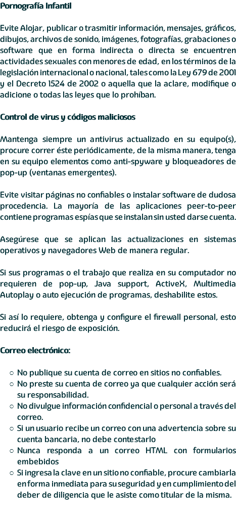 Pornografía Infantil Evite Alojar, publicar o trasmitir información, mensajes, gráficos, dibujos, archivos de sonido, imágenes, fotografías, grabaciones o software que en forma indirecta o directa se encuentren actividades sexuales con menores de edad, en los términos de la legislación internacional o nacional, tales como la Ley 679 de 2001 y el Decreto 1524 de 2002 o aquella que la aclare, modifique o adicione o todas las leyes que lo prohíban. Control de virus y códigos maliciosos Mantenga siempre un antivirus actualizado en su equipo(s), procure correr éste periódicamente, de la misma manera, tenga en su equipo elementos como anti-spyware y bloqueadores de pop-up (ventanas emergentes). Evite visitar páginas no confiables o instalar software de dudosa procedencia. La mayoría de las aplicaciones peer-to-peer contiene programas espías que se instalan sin usted darse cuenta. Asegúrese que se aplican las actualizaciones en sistemas operativos y navegadores Web de manera regular. Si sus programas o el trabajo que realiza en su computador no requieren de pop-up, Java support, ActiveX, Multimedia Autoplay o auto ejecución de programas, deshabilite estos. Si así lo requiere, obtenga y configure el firewall personal, esto reducirá el riesgo de exposición. Correo electrónico: No publique su cuenta de correo en sitios no confiables. No preste su cuenta de correo ya que cualquier acción será su responsabilidad. No divulgue información confidencial o personal a través del correo. Si un usuario recibe un correo con una advertencia sobre su cuenta bancaria, no debe contestarlo Nunca responda a un correo HTML con formularios embebidos Si ingresa la clave en un sitio no confiable, procure cambiarla en forma inmediata para su seguridad y en cumplimiento del deber de diligencia que le asiste como titular de la misma.