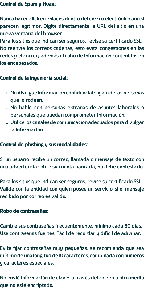 Control de Spam y Hoax: Nunca hacer click en enlaces dentro del correo electrónico aun si parecen legítimos. Digite directamente la URL del sitio en una nueva ventana del browser. Para los sitios que indican ser seguros, revise su certificado SSL. No reenvié los correos cadenas, esto evita congestiones en las redes y el correo, además el robo de información contenidos en los encabezados. Control de la Ingeniería social: No divulgue información confidencial suya o de las personas que lo rodean. No hable con personas extrañas de asuntos laborales o personales que puedan comprometer información. Utilice los canales de comunicación adecuados para divulgar la información. Control de phishing y sus modalidades: Si un usuario recibe un correo, llamada o mensaje de texto con una advertencia sobre su cuenta bancaria, no debe contestarlo. Para los sitios que indican ser seguros, revise su certificado SSL. Valide con la entidad con quien posee un servicio, si el mensaje recibido por correo es válido. Robo de contraseñas: Cambie sus contraseñas frecuentemente, mínimo cada 30 días. Use contraseñas fuertes: Fácil de recordar y difícil de adivinar. Evite fijar contraseñas muy pequeñas, se recomienda que sea mínimo de una longitud de 10 caracteres, combinada con números y caracteres especiales. No envié información de claves a través del correo u otro medio que no esté encriptado. .
