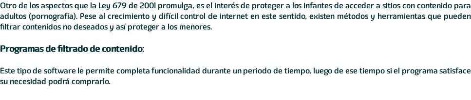 Otro de los aspectos que la Ley 679 de 2001 promulga, es el interés de proteger a los infantes de acceder a sitios con contenido para adultos (pornografía). Pese al crecimiento y difícil control de internet en este sentido, existen métodos y herramientas que pueden filtrar contenidos no deseados y así proteger a los menores. Programas de filtrado de contenido: Este tipo de software le permite completa funcionalidad durante un periodo de tiempo, luego de ese tiempo si el programa satisface su necesidad podrá comprarlo. 